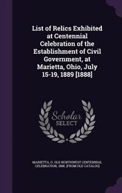 List of Relics Exhibited at Centennial Celebration the Establishment Civil Government, Marietta, Ohio, July 15-19, 1889 [1888] ..