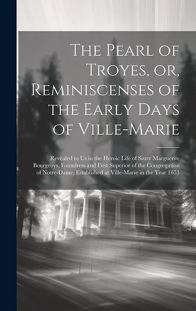 The Pearl of Troyes, or, Reminiscenses of the Early Days of Ville-Marie: Revealed to us in the Heroic Life of Sister Marguerite Bourgeoys, Foundress and First Superior of the Congregation of Notre-Dame, Established at Ville-Marie in the Year 1653