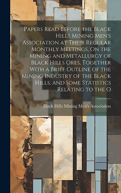 Papers Read Before the Black Hills Mining Men's Association at Their Regular Monthly Meetings, On the Mining and Metallurgy of Black Hills Ores, Together With a Brief Outline of the Mining Industry of the Black Hills, and Some Statistics Relating to the O