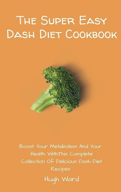 The Super Easy Dash Diet Cookbook: Boost Your Metabolism And Your Health With This Complete Collection Of Delicious Dash Diet Recipes