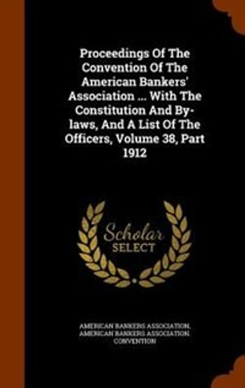 Proceedings Of The Convention American Bankers' Association ... With Constitution And By-laws, A List Officers, Volume 38, Part 1912
