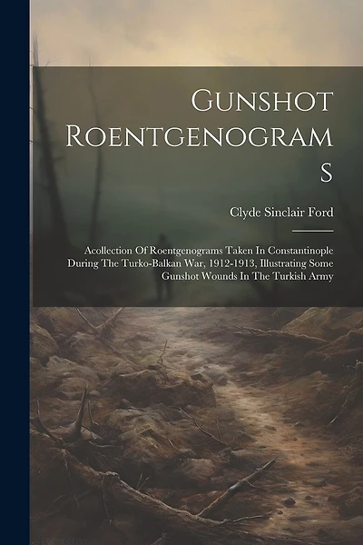 Gunshot Roentgenograms: Acollection Of Roentgenograms Taken In Constantinople During The Turko-balkan War, 1912-1913, Illustrating Some Gunshot Wounds In The Turkish Army