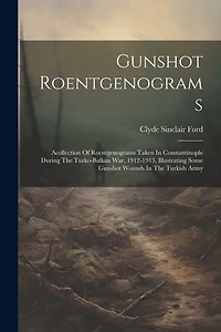 Gunshot Roentgenograms: Acollection Of Roentgenograms Taken In Constantinople During The Turko-balkan War, 1912-1913, Illustrating Some Gunshot Wounds In The Turkish Army
