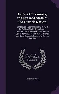 Letters Concerning the Present State of French Nation: Containing a Comprehensive View Political State, Agriculture ... Theatre, Literature and Wri