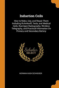 Induction Coils: How to Make, Use, and Repair Them Including Ruhmkorff, Tesla, Medical Coils, Roentgen Radiograp