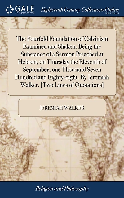 The Fourfold Foundation of Calvinism Examined and Shaken. Being the Substance of a Sermon Preached at Hebron, on Thursday the Eleventh of September, one Thousand Seven Hundred and Eighty-eight. By Jeremiah Walker. [Two Lines of Quotations]