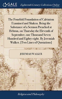 The Fourfold Foundation of Calvinism Examined and Shaken. Being the Substance of a Sermon Preached at Hebron, on Thursday the Eleventh of September, one Thousand Seven Hundred and Eighty-eight. By Jeremiah Walker. [Two Lines of Quotations]