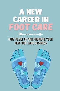A New Career In Foot Care: How To Set Up And Promote Your New Foot Care Business: Footcare Business