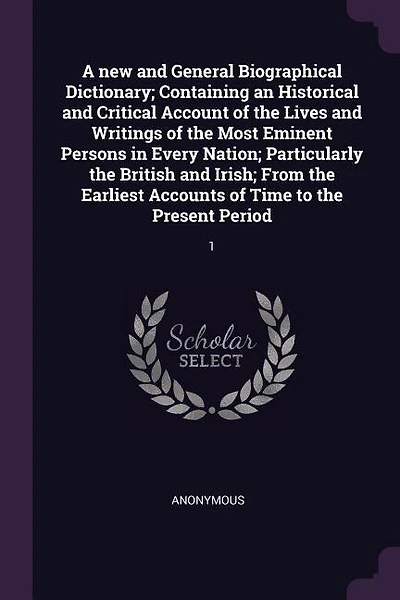 A new and General Biographical Dictionary; Containing an Historical and Critical Account of the Lives and Writings of the Most Eminent Persons in Every Nation; Particularly the British and Irish; From the Earliest Accounts of Time to the Present Period: 1