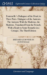 Fontenelle's Dialogues of the Dead, in Three Parts. Dialogues of the Antients, The Antients With the Moderns, the Moderns. Translated From the French; With a Reply to Some Remarks in a Critique, The Third Edition