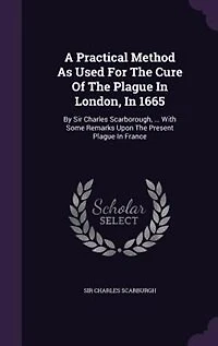 A Practical Method as Used for the Cure of Plague London, 1665. By Sir Charles Scarborough, ... With Some Remarks Upon Present France