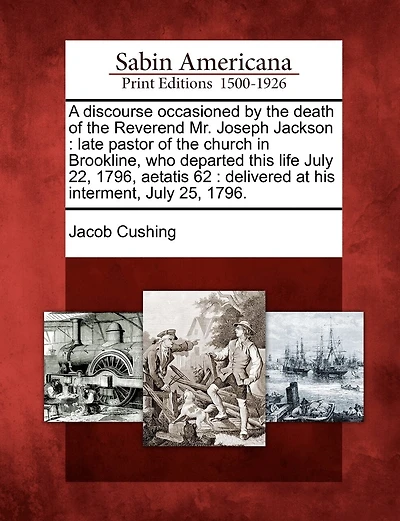 A Discourse Occasioned by the Death of the Reverend Mr. Joseph Jackson: Late Pastor of the Church in Brookline, Who Departed This Life July 22, 1796, Aetatis 62: Delivered at His Interment, July 25, 1796.