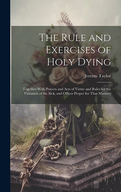 The Rule and Exercises of Holy Dying: Together With Prayers and Acts of Virtue and Rules for the Visitation of the Sick, and Offices Proper for That Ministry