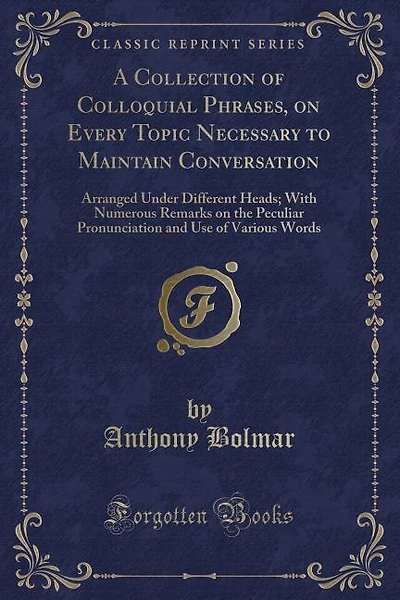 A Collection of Colloquial Phrases, on Every Topic Necessary to Maintain Conversation: Arranged Under Different Heads; With Numerous Remarks on the Peculiar Pronunciation and Use of Vari