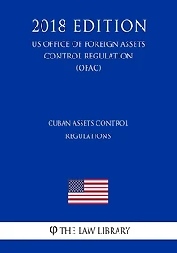 Cuban Assets Control Regulations (US Office of Foreign Assets Control Regulation) (OFAC) (2018 Edition)
