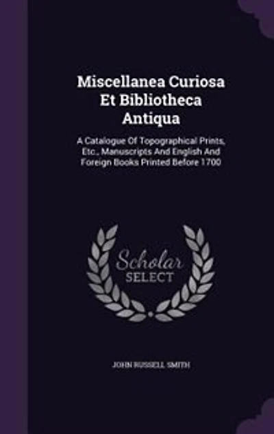 Miscellanea Curiosa Et Bibliotheca Antiqua: A Catalogue Of Topographical Prints, Etc., Manuscripts And English Foreign Books Printed Before