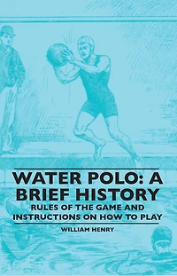 Water Polo: A Brief History, Rules of the Game and Instructions on How to Play: A Brief History, Rules of the Game and Instructions on How to Play