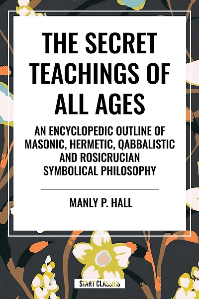 The Secret Teachings of All Ages: An Encyclopedic Outline of Masonic, Hermetic, Qabbalistic and Rosicrucian Symbolical Philosophy