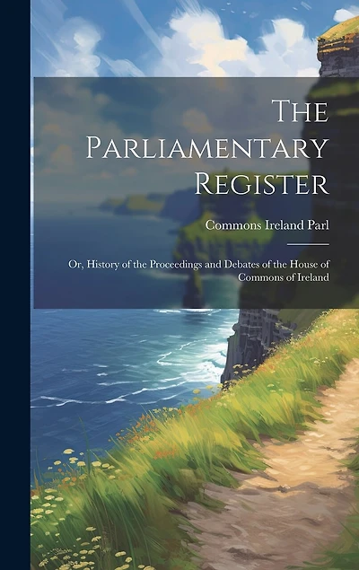 The Parliamentary Register: Or, History of the Proceedings and Debates of the House of Commons of Ireland
