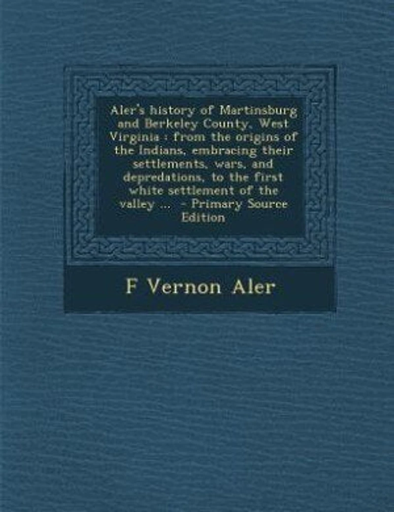 Aler's History of Martinsburg and Berkeley County, West Virginia: From the Origins Indians, Embracing Their Settlements, Wars, Depredations, to First