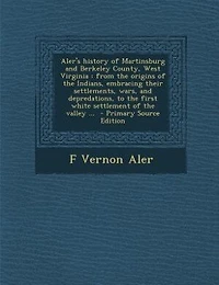 Aler's History of Martinsburg and Berkeley County, West Virginia: From the Origins Indians, Embracing Their Settlements, Wars, Depredations, to First