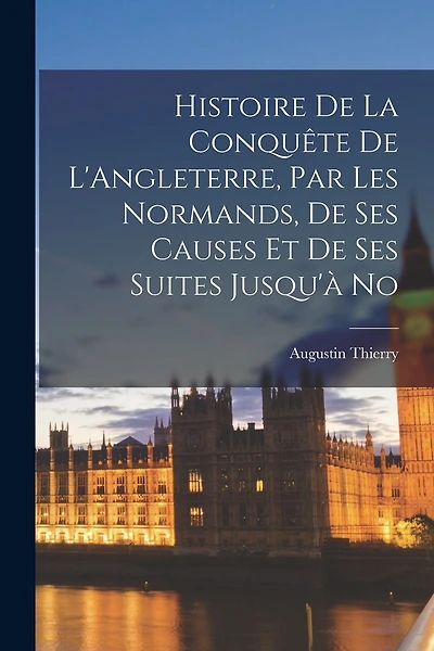 Histoire de la Conquête de L'Angleterre, par les Normands, de ses Causes et de ses Suites Jusqu'à No