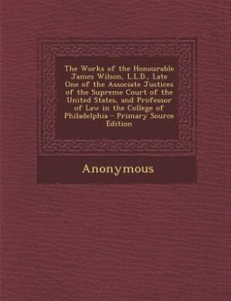 the Works of Honourable James Wilson, L.L.D., Late One Associate Justices Supreme Court United States, and Professor Law College Philadelphia - Primary Source Edition