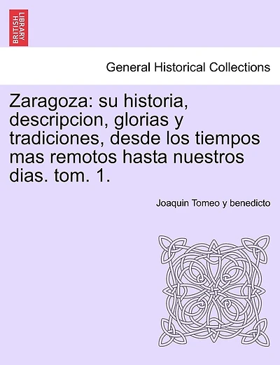 Zaragoza: su historia, descripcion, glorias y tradiciones, desde los tiempos mas remotos hasta nuestros dias. tom. 1.