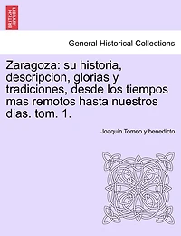 Zaragoza: su historia, descripcion, glorias y tradiciones, desde los tiempos mas remotos hasta nuestros dias. tom. 1.