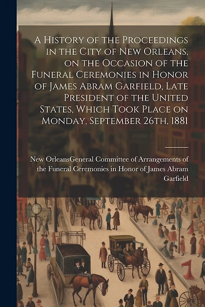 A History of the Proceedings in the City of New Orleans, on the Occasion of the Funeral Ceremonies in Honor of James Abram Garfield, Late President of the United States, Which Took Place on Monday, September 26th, 1881