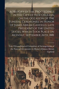 A History of the Proceedings in the City of New Orleans, on the Occasion of the Funeral Ceremonies in Honor of James Abram Garfield, Late President of the United States, Which Took Place on Monday, September 26th, 1881