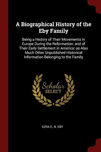 A Biographical History of the Eby Family: Being a History of Their Movements in Europe During the Reformation: and of Their Early Settlement