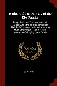 A Biographical History of the Eby Family: Being a History of Their Movements in Europe During the Reformation: and of Their Early Settlement