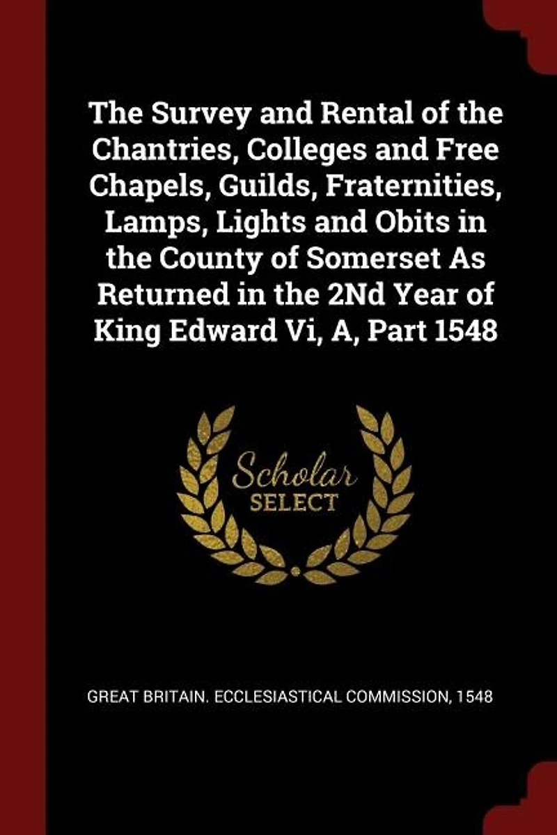 The Survey and Rental of the Chantries, Colleges and Free Chapels, Guilds, Fraternities, Lamps, Lights and Obits in the County of Somerset As Returned in the 2Nd Year of King Edward Vi, A, Part 1548