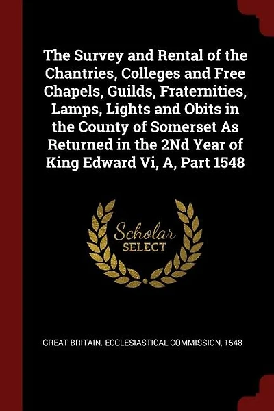 The Survey and Rental of the Chantries, Colleges and Free Chapels, Guilds, Fraternities, Lamps, Lights and Obits in the County of Somerset As Returned in the 2Nd Year of King Edward Vi, A, Part 1548