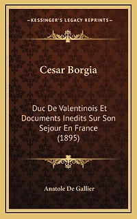 Cesar Borgia: Duc De Valentinois Et Documents Inedits Sur Son Sejour En France (1895)