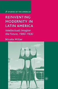 Reinventing Modernity Latin America: Intellectuals Imagine The Future, 1900-1930