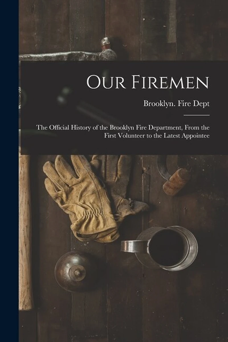 Our Firemen: the Official History of the Brooklyn Fire Department, From the First Volunteer to the Latest Appointee