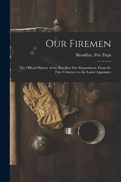 Our Firemen: the Official History of the Brooklyn Fire Department, From the First Volunteer to the Latest Appointee