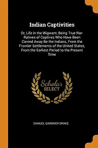 Indian Captivities: Or, Life the Wigwam; Being True Nar- Ratives of Captives Who Have Been Carried Away Be India