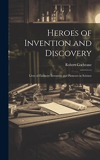 Heroes of Invention and Discovery: Lives of Eminent Inventors and Pioneers in Science