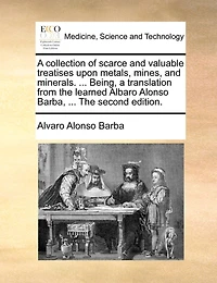 a Collection of Scarce and Valuable Treatises Upon Metals, Mines, Minerals. ... Being, Translation From The Learned Albaro Alonso Barba, Second Edition