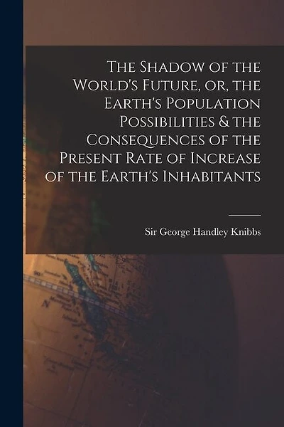 The Shadow of the World's Future, or, the Earth's Population Possibilities & the Consequences of the Present Rate of Increase of the Earth's Inhabitants