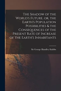 The Shadow of the World's Future, or, the Earth's Population Possibilities & the Consequences of the Present Rate of Increase of the Earth's Inhabitants