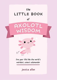 the Little Book of Axolotl Wisdom: Live Your Life Like World's Weirdest, Cutest Salamander