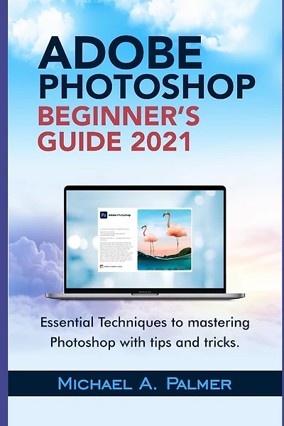 Adobe Photoshop Beginner's Guide 2021: Essential Techniques to Mastering Photoshop with Tips and Tricks