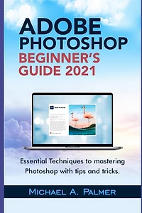 Adobe Photoshop Beginner's Guide 2021: Essential Techniques to Mastering Photoshop with Tips and Tricks