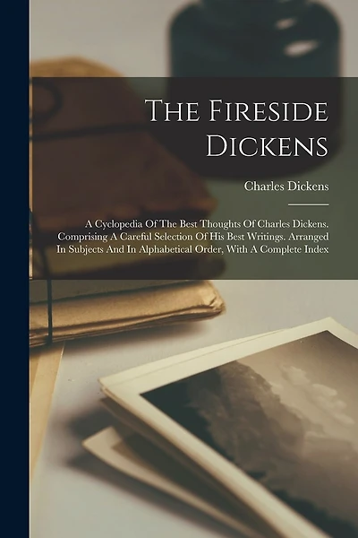 The Fireside Dickens: A Cyclopedia Of The Best Thoughts Of Charles Dickens. Comprising A Careful Selection Of His Best Writings. Arranged In Subjects And In Alphabetical Order, With A Complete Index