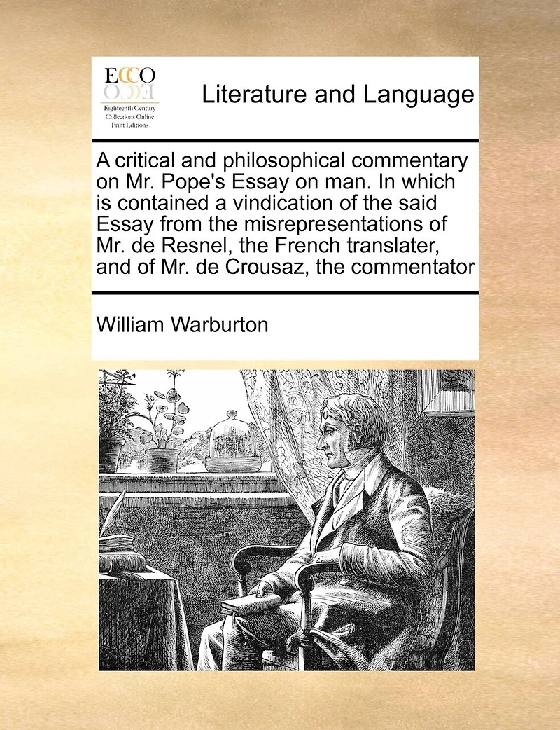 A Critical And Philosophical Commentary On Mr. Pope's Essay On Man. In Which Is Contained A Vindication Of The Said Essay From The Misrepresentations Of Mr. De Resnel, The French Translater, And Of Mr. De Crousaz, The Commentator