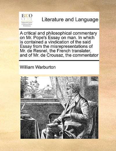 A Critical And Philosophical Commentary On Mr. Pope's Essay On Man. In Which Is Contained A Vindication Of The Said Essay From The Misrepresentations Of Mr. De Resnel, The French Translater, And Of Mr. De Crousaz, The Commentator